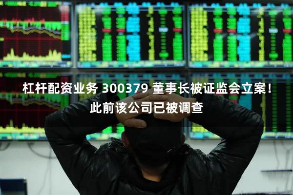 杠杆配资业务 300379 董事长被证监会立案！此前该公司已被调查