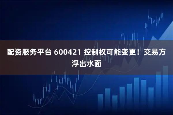 配资服务平台 600421 控制权可能变更！交易方浮出水面