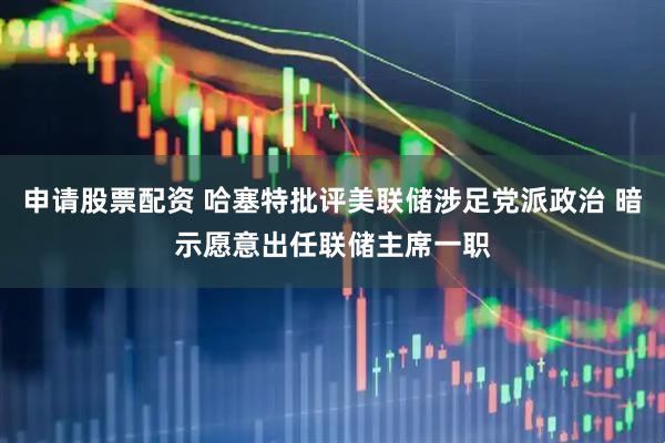 申请股票配资 哈塞特批评美联储涉足党派政治 暗示愿意出任联储主席一职