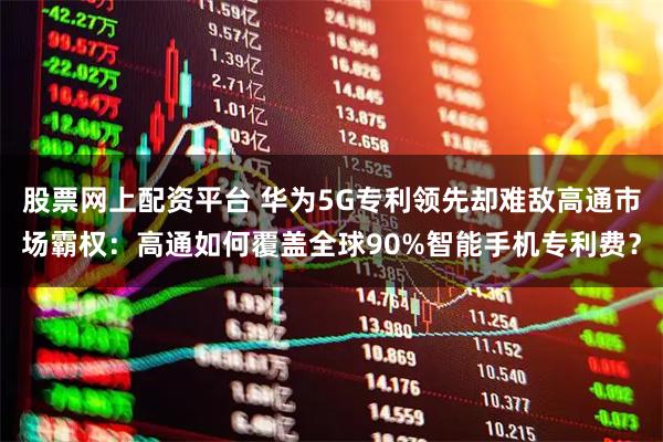 股票网上配资平台 华为5G专利领先却难敌高通市场霸权：高通如何覆盖全球90%智能手机专利费？
