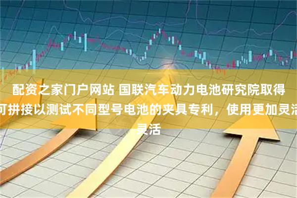 配资之家门户网站 国联汽车动力电池研究院取得可拼接以测试不同型号电池的夹具专利，使用更加灵活