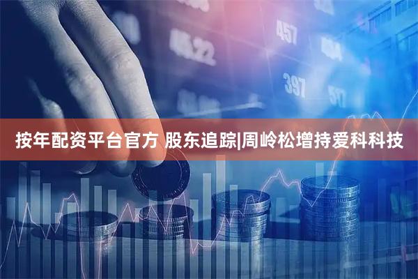 按年配资平台官方 股东追踪|周岭松增持爱科科技