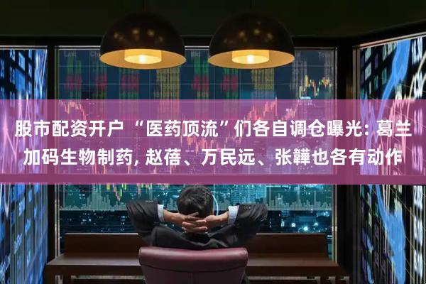 股市配资开户 “医药顶流”们各自调仓曝光: 葛兰加码生物制药, 赵蓓、万民远、张韡也各有动作