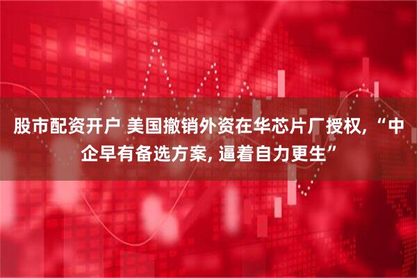 股市配资开户 美国撤销外资在华芯片厂授权, “中企早有备选方案, 逼着自力更生”