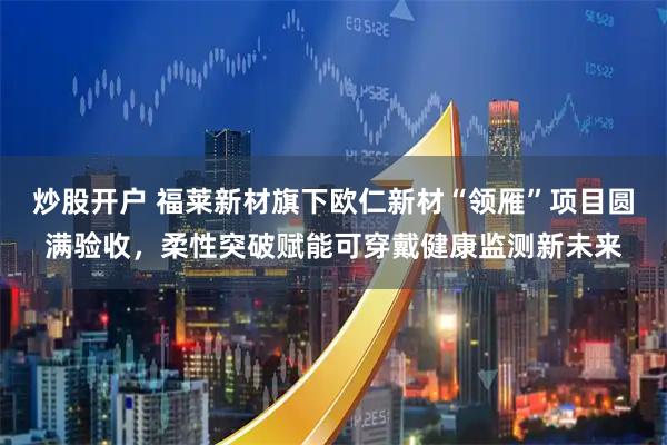 炒股开户 福莱新材旗下欧仁新材“领雁”项目圆满验收，柔性突破赋能可穿戴健康监测新未来