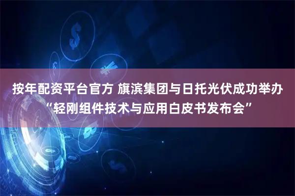 按年配资平台官方 旗滨集团与日托光伏成功举办“轻刚组件技术与应用白皮书发布会”