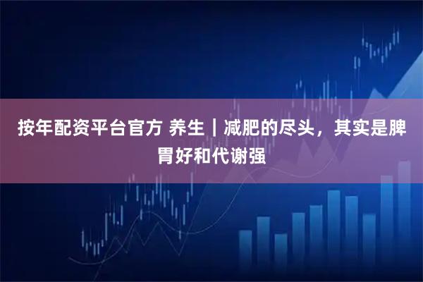 按年配资平台官方 养生｜减肥的尽头，其实是脾胃好和代谢强
