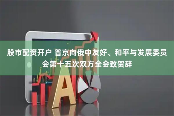 股市配资开户 普京向俄中友好、和平与发展委员会第十五次双方全会致贺辞