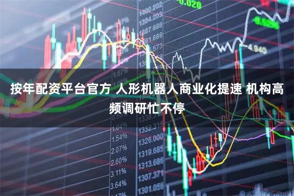 按年配资平台官方 人形机器人商业化提速 机构高频调研忙不停