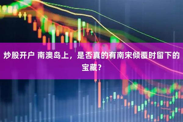 炒股开户 南澳岛上，是否真的有南宋倾覆时留下的宝藏？