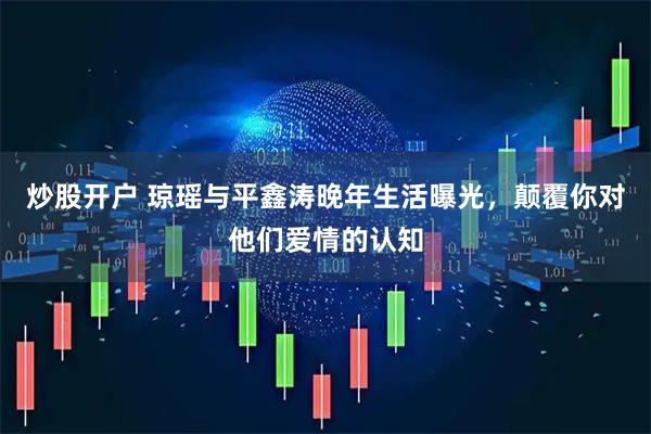 炒股开户 琼瑶与平鑫涛晚年生活曝光，颠覆你对他们爱情的认知