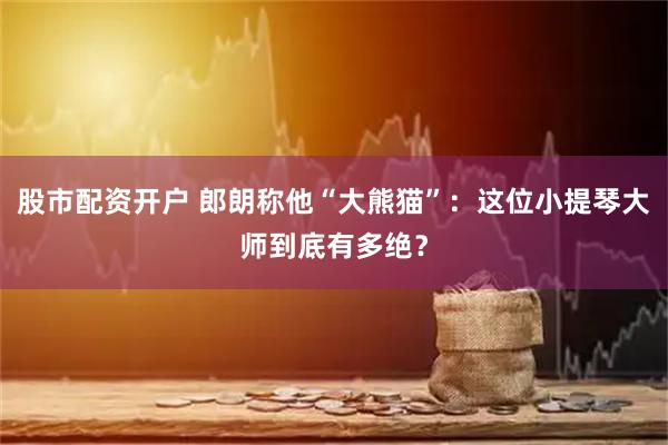股市配资开户 郎朗称他“大熊猫”：这位小提琴大师到底有多绝？