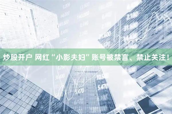 炒股开户 网红“小影夫妇”账号被禁言、禁止关注！