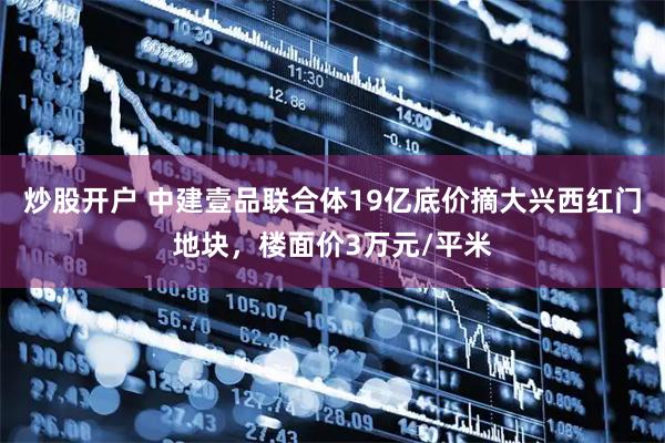 炒股开户 中建壹品联合体19亿底价摘大兴西红门地块，楼面价3万元/平米