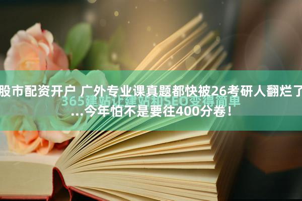 股市配资开户 广外专业课真题都快被26考研人翻烂了...今年怕不是要往400分卷！