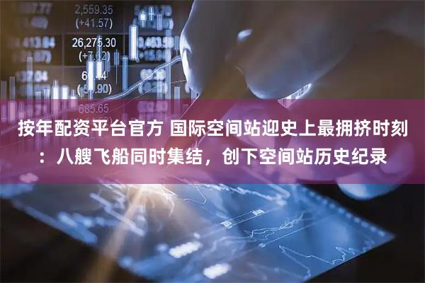 按年配资平台官方 国际空间站迎史上最拥挤时刻：八艘飞船同时集结，创下空间站历史纪录