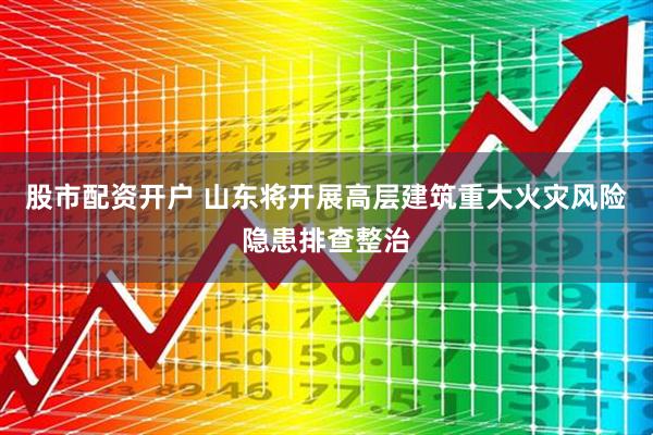 股市配资开户 山东将开展高层建筑重大火灾风险隐患排查整治