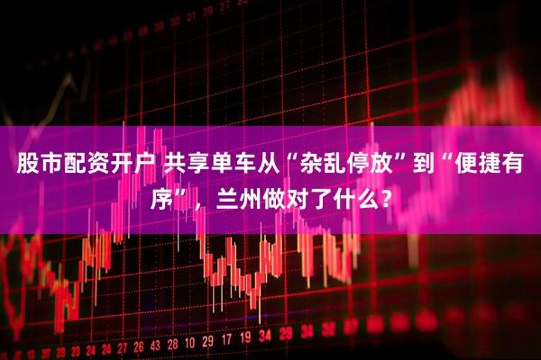 股市配资开户 共享单车从“杂乱停放”到“便捷有序”，兰州做对了什么？
