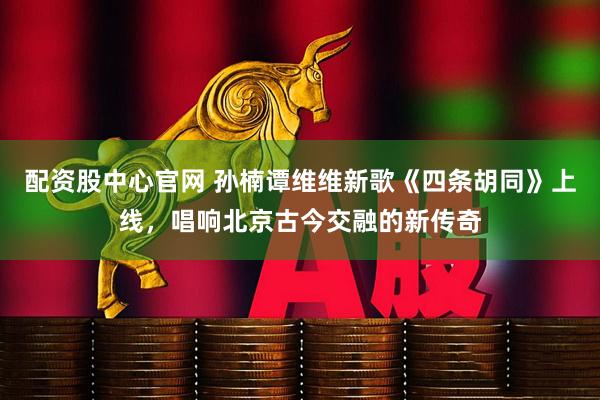 配资股中心官网 孙楠谭维维新歌《四条胡同》上线，唱响北京古今交融的新传奇