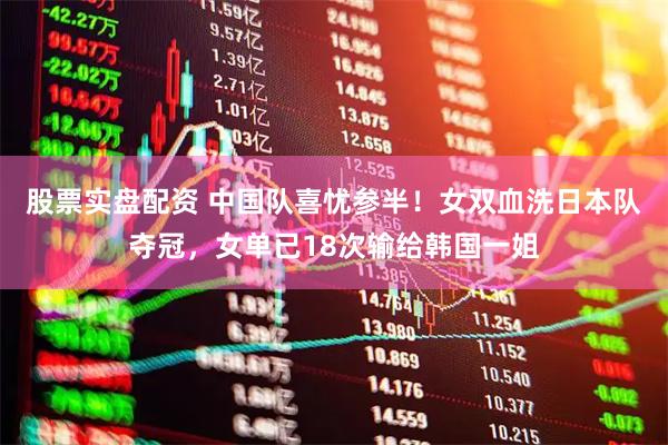 股票实盘配资 中国队喜忧参半！女双血洗日本队夺冠，女单已18次输给韩国一姐