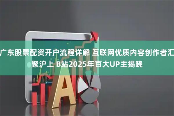广东股票配资开户流程详解 互联网优质内容创作者汇聚沪上 B站2025年百大UP主揭晓