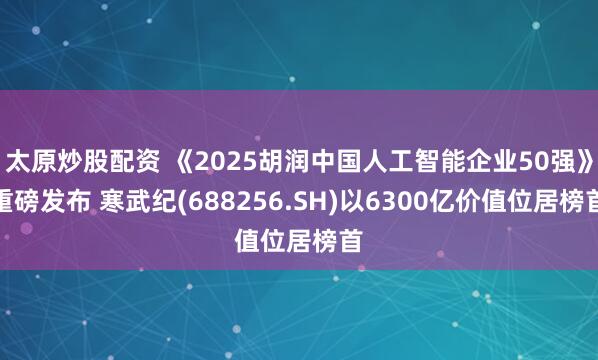 太原炒股配资 《2025胡润中国人工智能企业50强》重磅发布 寒武纪(688256.SH)以6300亿价值位居榜首