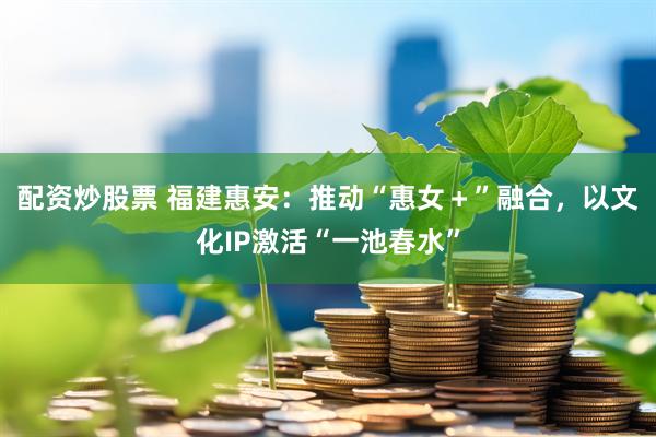 配资炒股票 福建惠安：推动“惠女＋”融合，以文化IP激活“一池春水”