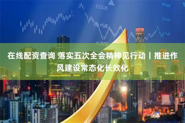 在线配资查询 落实五次全会精神见行动丨推进作风建设常态化长效化