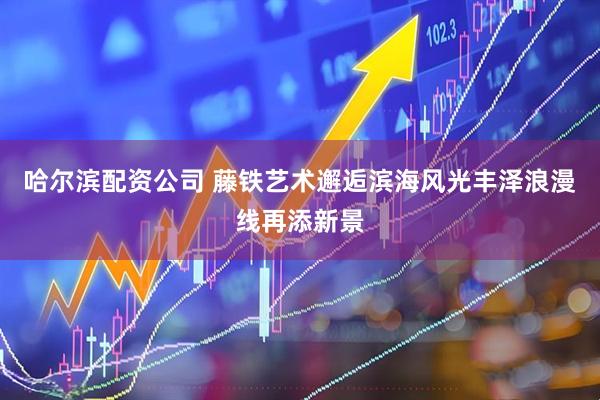 哈尔滨配资公司 藤铁艺术邂逅滨海风光丰泽浪漫线再添新景
