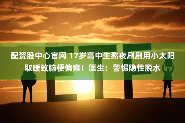 配资股中心官网 17岁高中生熬夜刷剧用小太阳取暖致脑梗偏瘫！医生：警惕隐性脱水