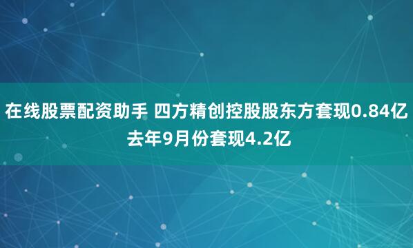 在线股票配资助手 四方精创控股股东方套现0.84亿 去年9月份套现4.2亿