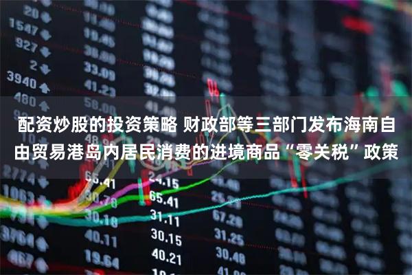 配资炒股的投资策略 财政部等三部门发布海南自由贸易港岛内居民消费的进境商品“零关税”政策