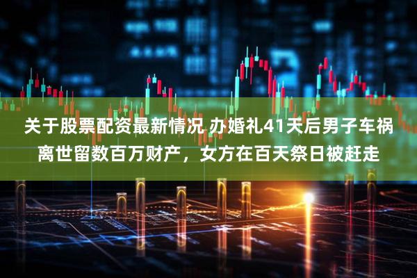 关于股票配资最新情况 办婚礼41天后男子车祸离世留数百万财产，女方在百天祭日被赶走
