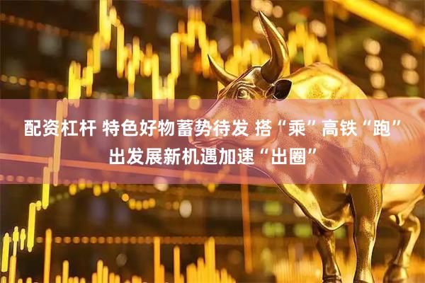 配资杠杆 特色好物蓄势待发 搭“乘”高铁“跑”出发展新机遇加速“出圈”