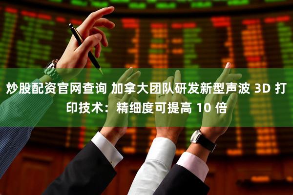 炒股配资官网查询 加拿大团队研发新型声波 3D 打印技术：精细度可提高 10 倍