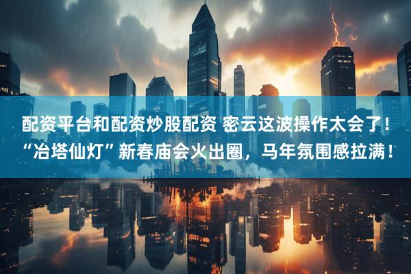 配资平台和配资炒股配资 密云这波操作太会了！“冶塔仙灯”新春庙会火出圈，马年氛围感拉满！