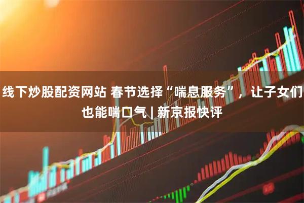 线下炒股配资网站 春节选择“喘息服务”，让子女们也能喘口气 | 新京报快评