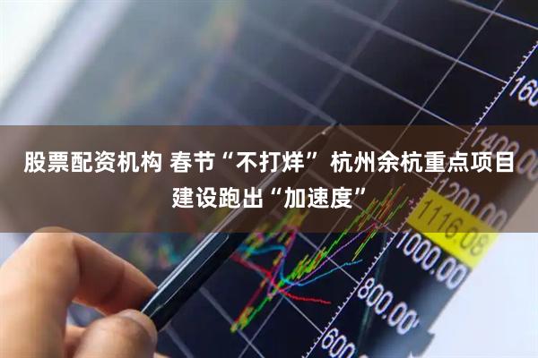 股票配资机构 春节“不打烊” 杭州余杭重点项目建设跑出“加速度”