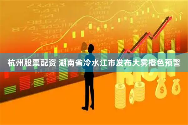 杭州股票配资 湖南省冷水江市发布大雾橙色预警
