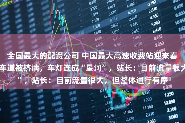 全国最大的配资公司 中国最大高速收费站迎来春节返程高峰，36个车道被挤满，车灯连成“星河”，站长：目前流量很大，但整体通行有序