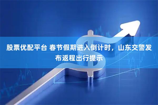 股票优配平台 春节假期进入倒计时，山东交警发布返程出行提示