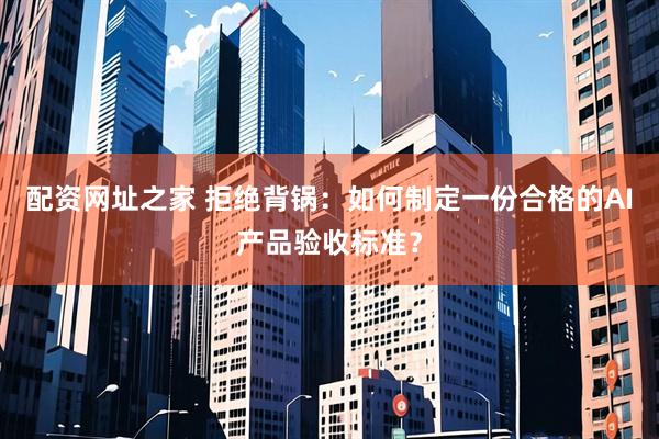 配资网址之家 拒绝背锅：如何制定一份合格的AI产品验收标准？
