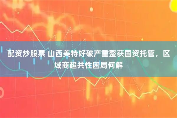 配资炒股票 山西美特好破产重整获国资托管，区域商超共性困局何解
