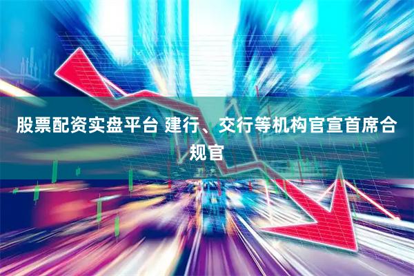 股票配资实盘平台 建行、交行等机构官宣首席合规官