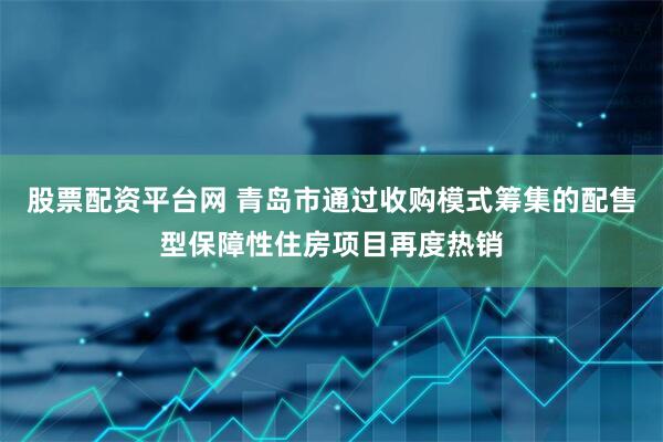 股票配资平台网 青岛市通过收购模式筹集的配售型保障性住房项目再度热销