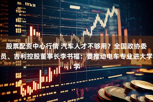 股票配资中心行情 汽车人才不够用？全国政协委员、吉利控股董事长李书福：要推动电车专业进大学