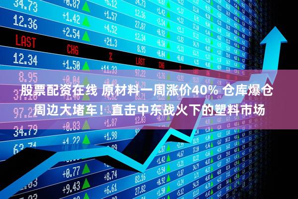 股票配资在线 原材料一周涨价40% 仓库爆仓 周边大堵车！直击中东战火下的塑料市场