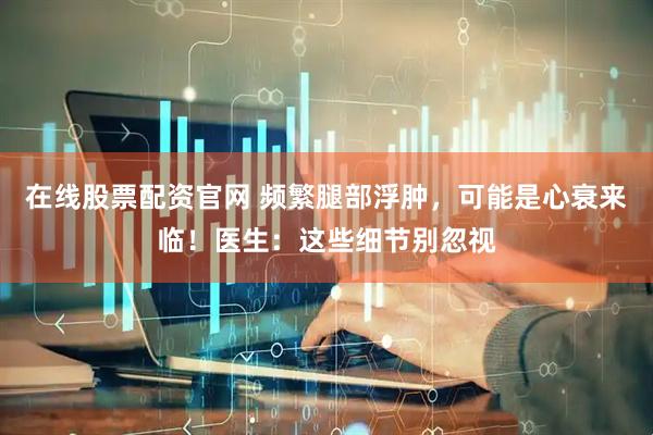 在线股票配资官网 频繁腿部浮肿，可能是心衰来临！医生：这些细节别忽视