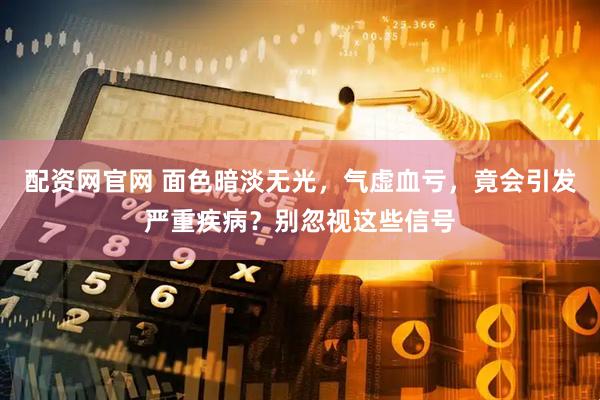 配资网官网 面色暗淡无光，气虚血亏，竟会引发严重疾病？别忽视这些信号