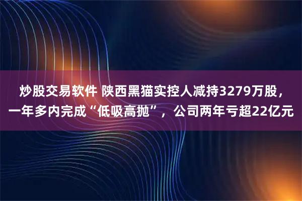 炒股交易软件 陕西黑猫实控人减持3279万股，一年多内完成“低吸高抛”，公司两年亏超22亿元